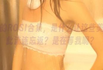 油亮的ROSI合集，是什么让这些美图如此流连忘返？是在等我啊？